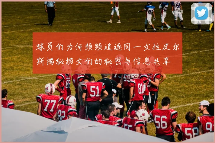 球员们为何频频追逐同一女性皮尔斯揭秘捞女们的秘密与信息共享