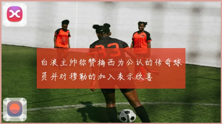 白浪主帅称赞梅西为公认的传奇球员并对穆勒的加入表示欣喜