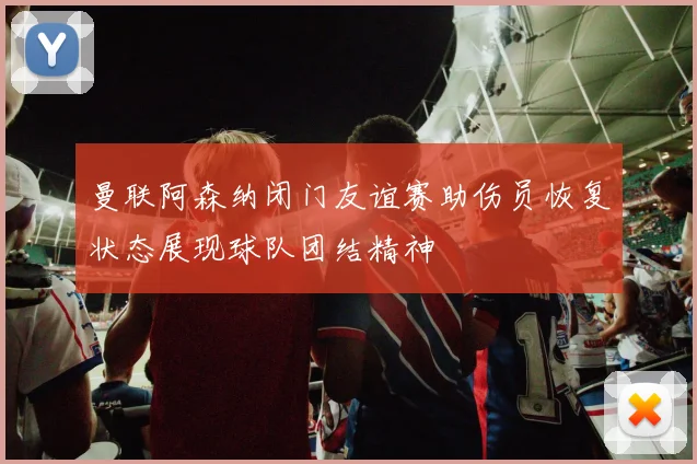 曼联阿森纳闭门友谊赛助伤员恢复状态展现球队团结精神