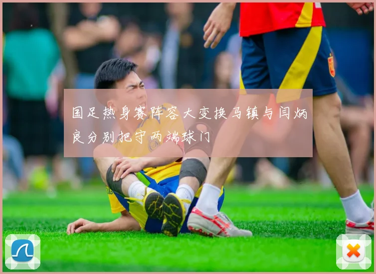 国足热身赛阵容大变换马镇与闫炳良分别把守两端球门