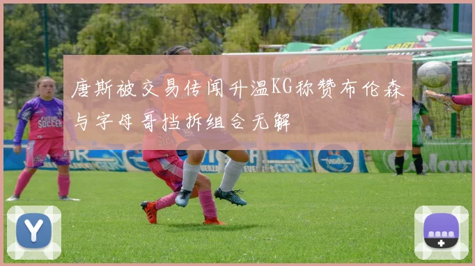 唐斯被交易传闻升温KG称赞布伦森与字母哥挡拆组合无解