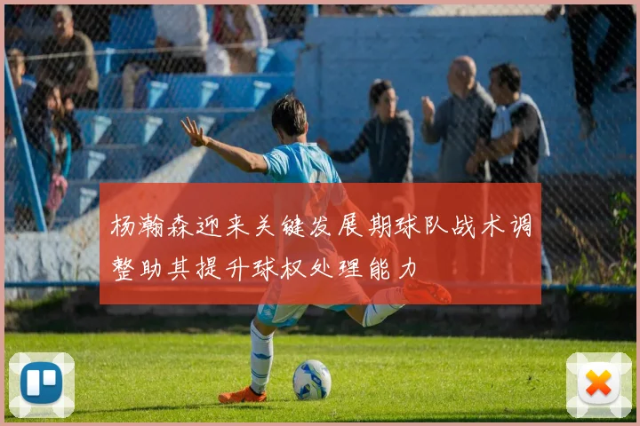 杨瀚森迎来关键发展期球队战术调整助其提升球权处理能力