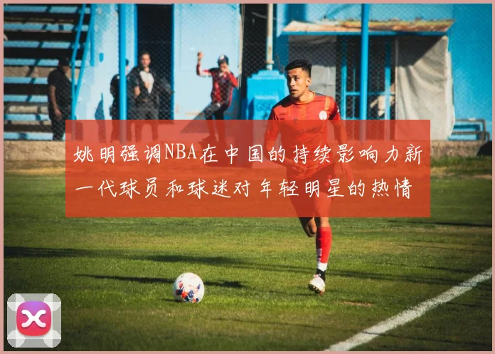 姚明强调NBA在中国的持续影响力新一代球员和球迷对年轻明星的热情不减