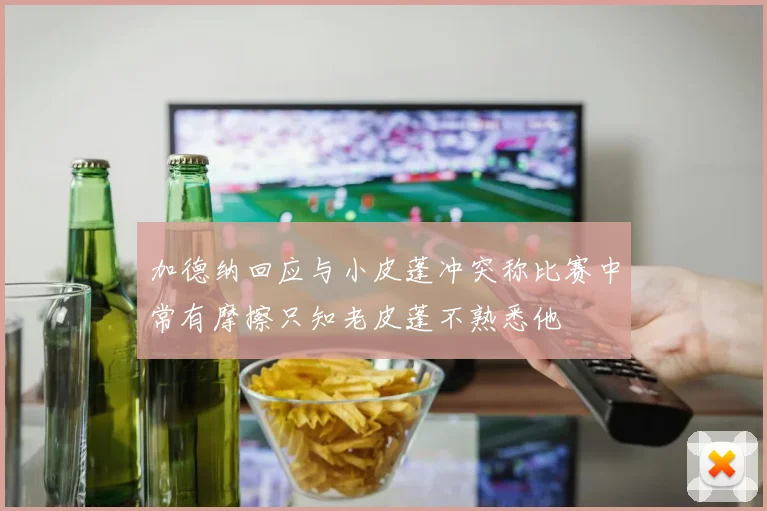 加德纳回应与小皮蓬冲突称比赛中常有摩擦只知老皮蓬不熟悉他