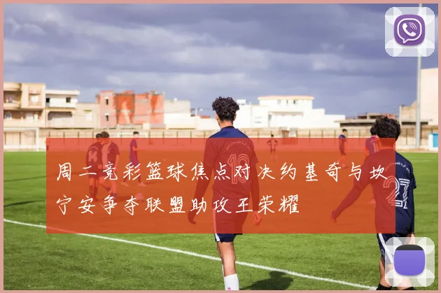 周二竞彩篮球焦点对决约基奇与坎宁安争夺联盟助攻王荣耀