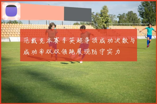 范戴克本赛季英超争顶成功次数与成功率双双领跑展现防守实力
