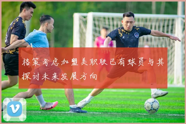 格策考虑加盟美职联已有球员与其探讨未来发展方向