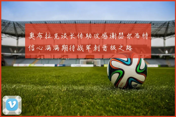 奥布拉克谈长传助攻感谢瑟尔洛特信心满满期待战军刺晋级之路