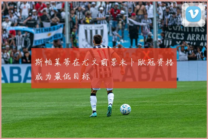 斯帕莱蒂在尤文前景未卜欧冠资格成为最低目标