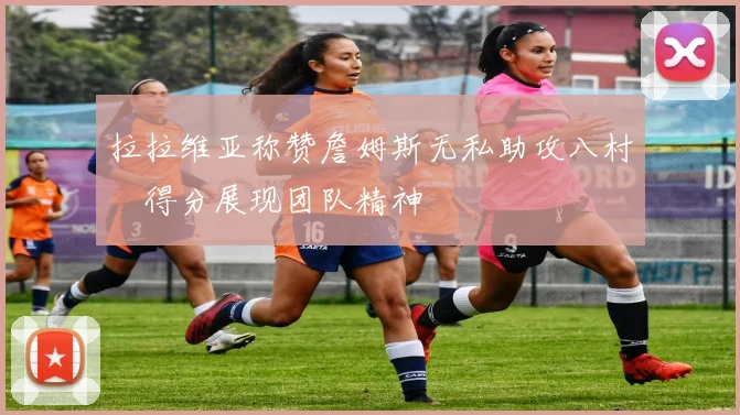拉拉维亚称赞詹姆斯无私助攻八村塁得分展现团队精神