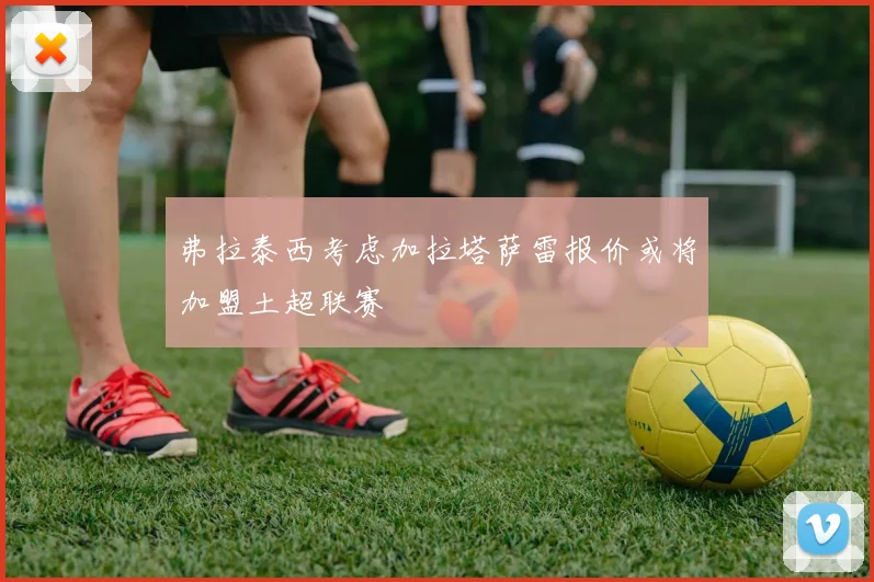 弗拉泰西考虑加拉塔萨雷报价或将加盟土超联赛