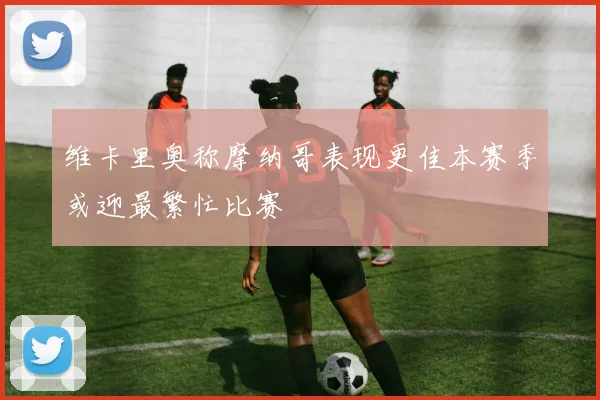 维卡里奥称摩纳哥表现更佳本赛季或迎最繁忙比赛