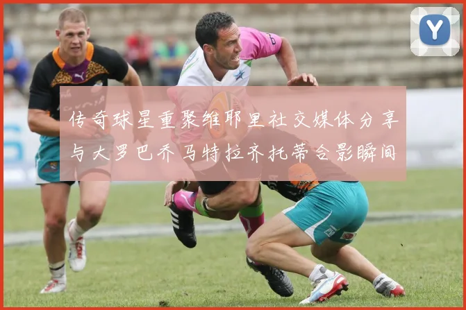 传奇球星重聚维耶里社交媒体分享与大罗巴乔马特拉齐托蒂合影瞬间