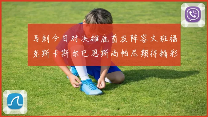 马刺今日对决雄鹿首发阵容文班福克斯卡斯尔巴恩斯尚帕尼期待精彩表现