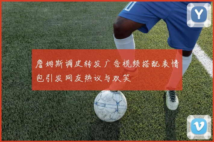 詹姆斯调皮转发广告视频搭配表情包引发网友热议与欢笑