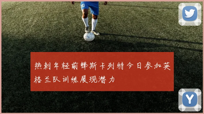 热刺年轻前锋斯卡列特今日参加英格兰队训练展现潜力