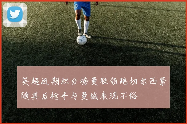 英超近期积分榜曼联领跑切尔西紧随其后枪手与曼城表现不俗