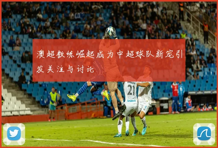 澳超教练崛起成为中超球队新宠引发关注与讨论