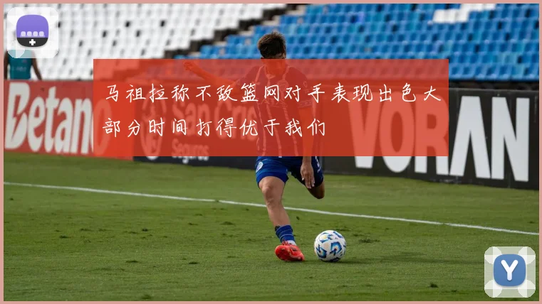 马祖拉称不敌篮网对手表现出色大部分时间打得优于我们