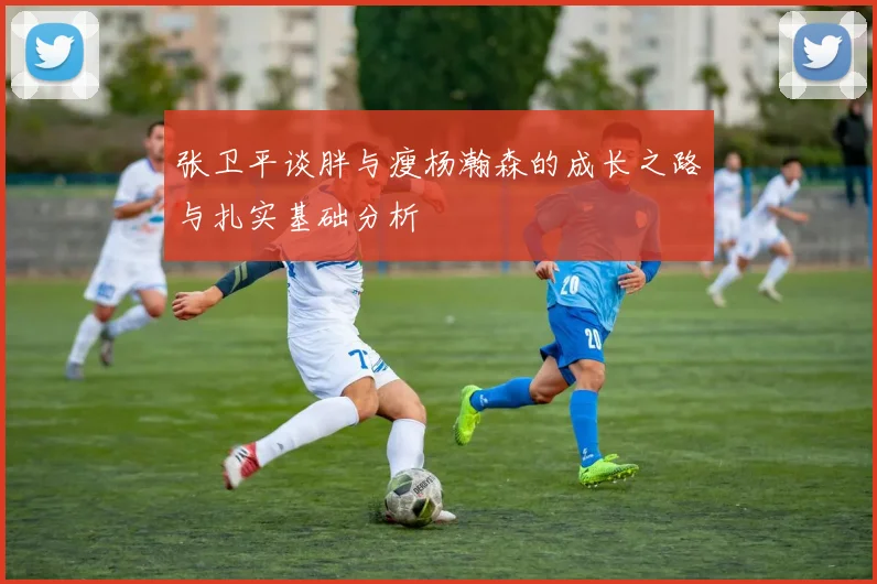 张卫平谈胖与瘦杨瀚森的成长之路与扎实基础分析