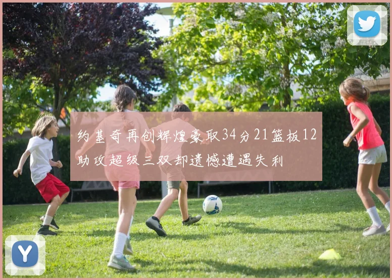 约基奇再创辉煌豪取34分21篮板12助攻超级三双却遗憾遭遇失利