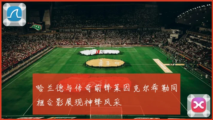 哈兰德与传奇前锋莱因克尔希勒同框合影展现神锋风采