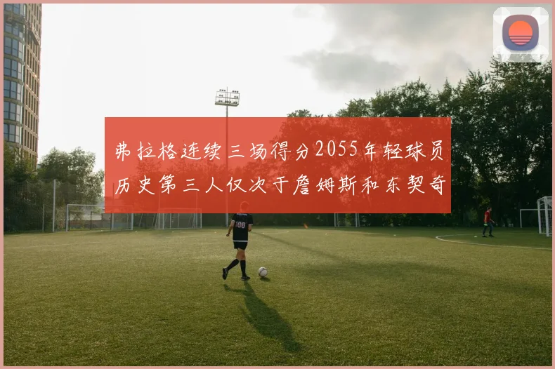 弗拉格连续三场得分2055年轻球员历史第三人仅次于詹姆斯和东契奇