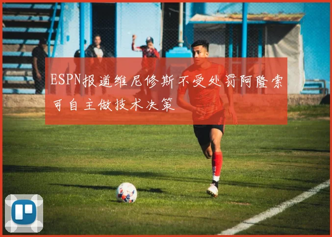 ESPN报道维尼修斯不受处罚阿隆索可自主做技术决策