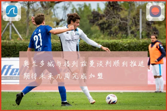 奥兰多城与格列兹曼谈判顺利推进期待未来几周完成加盟