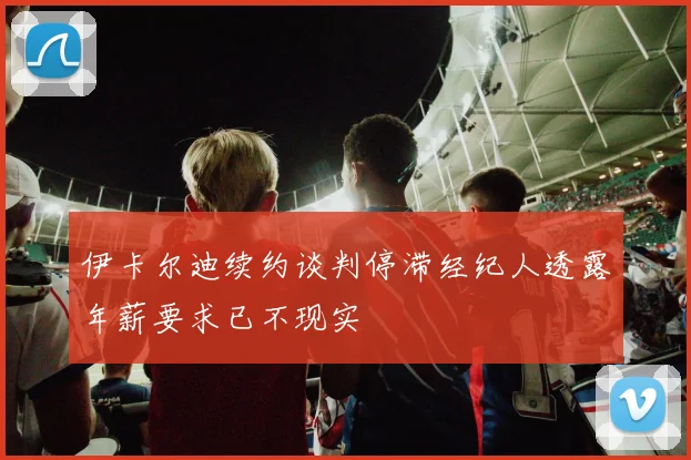 伊卡尔迪续约谈判停滞经纪人透露年薪要求已不现实