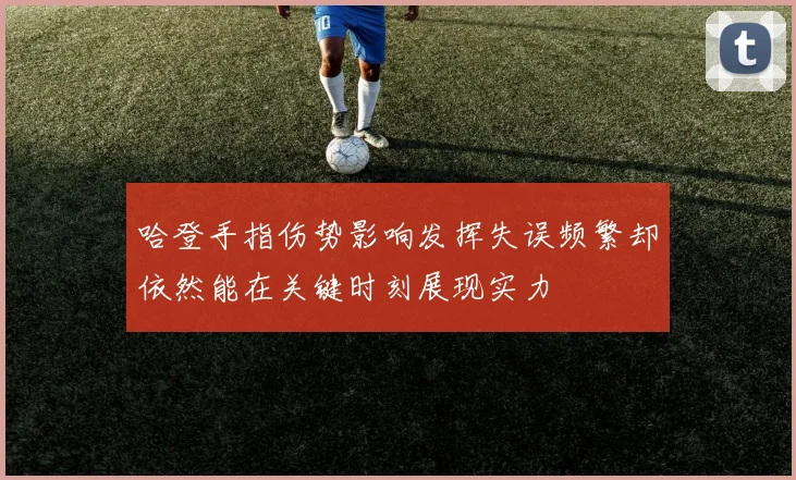 哈登手指伤势影响发挥失误频繁却依然能在关键时刻展现实力