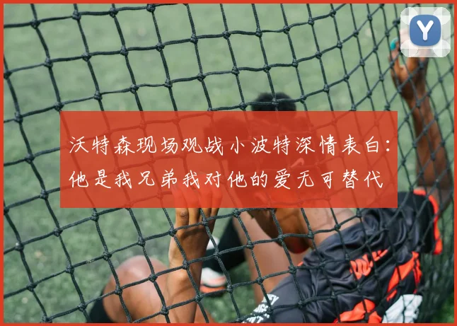 沃特森现场观战小波特深情表白：他是我兄弟我对他的爱无可替代