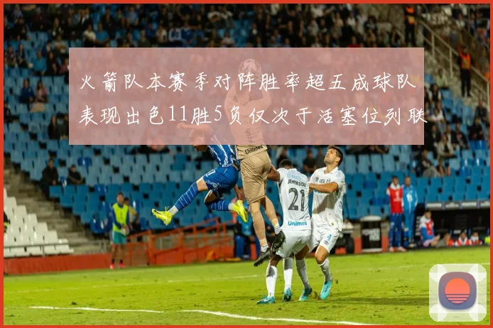 火箭队本赛季对阵胜率超五成球队表现出色11胜5负仅次于活塞位列联盟第二