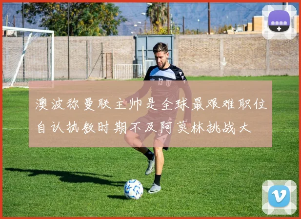 澳波称曼联主帅是全球最艰难职位自认执教时期不及阿莫林挑战大