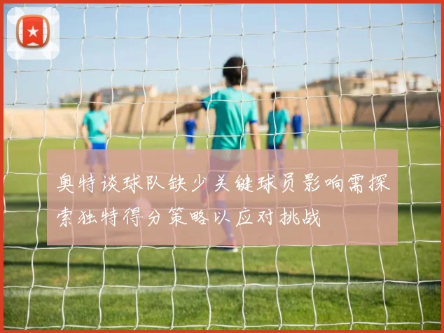 奥特谈球队缺少关键球员影响需探索独特得分策略以应对挑战